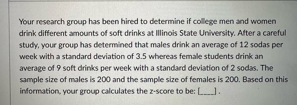 Your research group has been hired to determine if college men and women
drink different amounts of soft drinks at Illinois State University. After a careful
study, your group has determined that males drink an average of 12 sodas per
week with a standard deviation of 3.5 whereas female students drink an
average of 9 soft drinks per week with a standard deviation of 2 sodas. The
sample size of males is 200 and the sample size of females is 200. Based on this
information, your group calculates the z-score to be: [____].