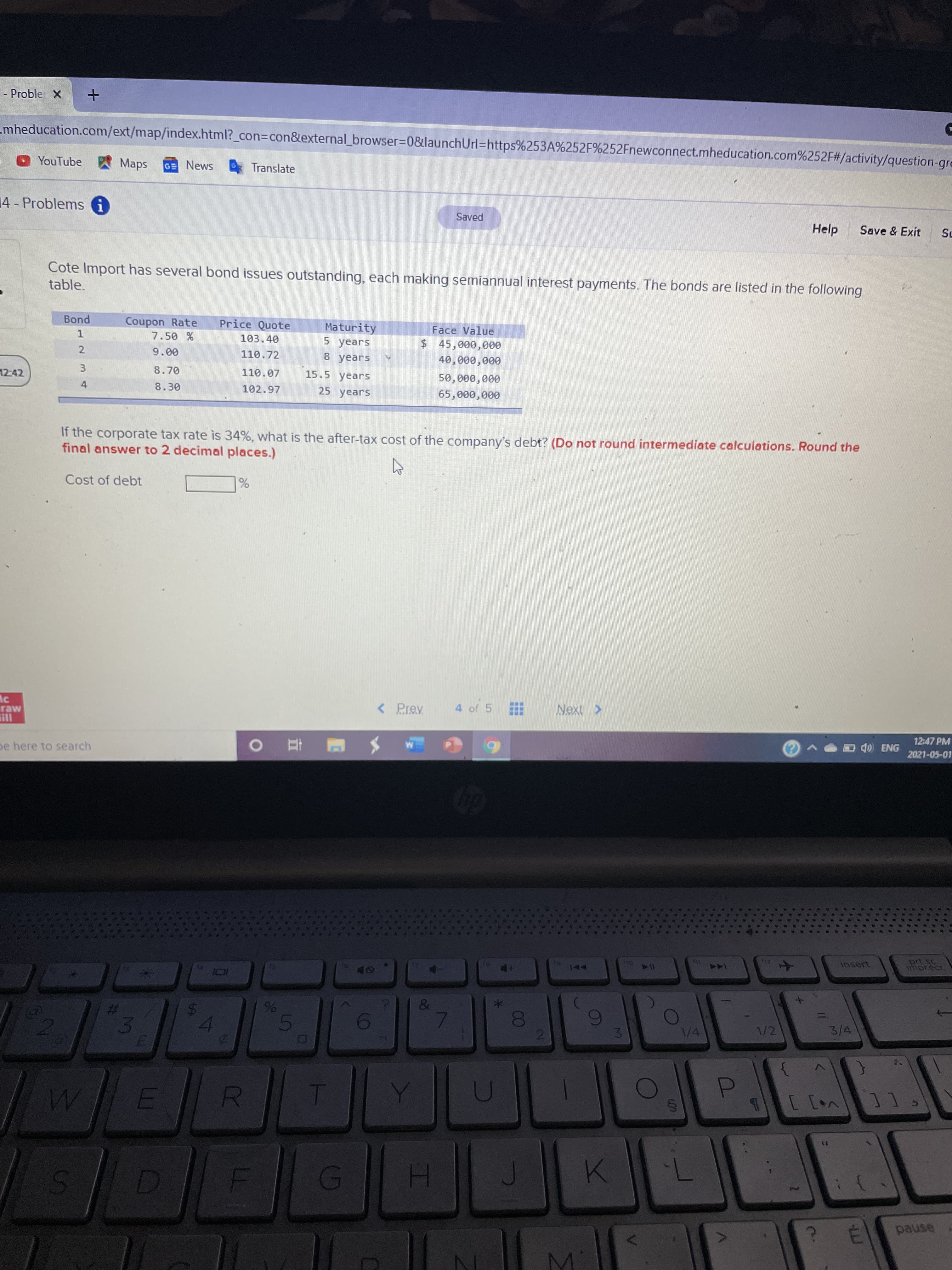 Cote Import has several bond issues outstanding, each making semiannual interest payments. The bonds are listed in the following
table.
Coupon Rate
7.50 %
Bond
Price Quote
Maturity
5 years
Face Value
1
103.40
$45,000,000
9.00
110.72
8 years
40,000,000
8.70
110.07
15.5 years
50,000,000
8.30
102.97
25 years
65,000,000
If the corporate tax rate is 34%, what is the after-tax cost of the company's debt? (Do not round intermediate calculations. Round the
final answer to 2 decimal places.)
Cost of debt
