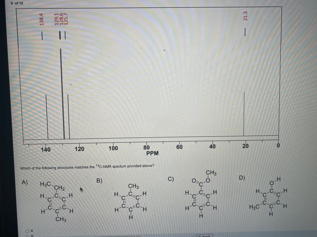 8 of 15
||
|
140
80
PPM
60
40
120
100
Which of the following structures matches the 13C-NMR spectum provided above?
CH3
O=C
B)
C)
D)
A)
H3C-
CH2
HC
H.
C'
H.
H.
C.
C
H3C
H.
H-Cċ.
H.
H.
H.
CH3
OA
B.
CIC
CH
20
21.3
