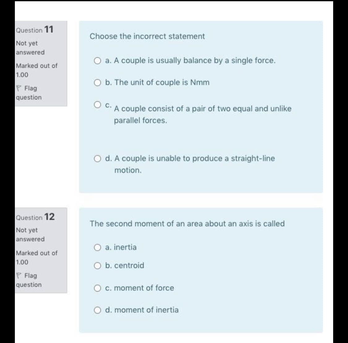 Question 11
Choose the incorrect statement
Not yet
answered
O a. A couple is usually balance by a single force.
Marked out of
1.00
O b. The unit of couple is Nmm
P Flag
question
C. A couple consist of a pair of two equal and unlike
parallel forces.
O d. A couple is unable to produce a straight-line
motion.
Question 12
The second moment of an area about an axis is called
Not yet
answered
O a. inertia
Marked out of
1.00
O b. centroid
P Flag
question
O c. moment of force
d. moment of inertia
