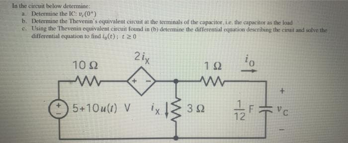 In the circuit below determine:
a. Determine the IC: v.(0*)
b. Determine the Thevenin's equivalent circuit at the terminals of the capacitor, i.e. the capacitor as the load
c. Using the Thevenin equivalent circuit found in (b) determine the differential equation describing the cirtit and solve the
differential equation to find io(t); tN0
2ix
10Ω
12
+.
+.
5+10u(1) V
32
12
