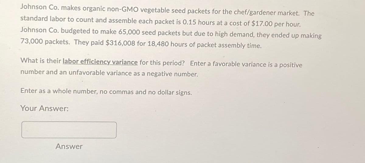 Johnson Co. makes organic non-GMO vegetable seed packets for the chef/gardener market. The
standard labor to count and assemble each packet is 0.15 hours at a cost of $17.00 per hour.
Johnson Co. budgeted to make 65,000 seed packets but due to high demand, they ended up making
73,000 packets. They paid $316,008 for 18,480 hours of packet assembly time.
What is their labor efficiency variance for this period? Enter a favorable variance is a positive
number and an unfavorable variance as a negative number.
Enter as a whole number, no commas and no dollar signs.
Your Answer:
Answer