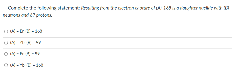 Complete the following statement: Resulting from the electron capture of (A)-168 is a daughter nuclide with (B)
neutrons and 69 protons.
O (A) = Er, (B) = 168
O (A) = Yb, (B) = 99
O (A) = Er, (B) = 99
O (A) = Yb, (B) = 168
