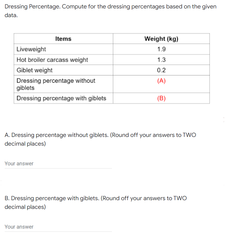 Dressing Percentage. Compute for the dressing percentages based on the given
data.
Items
Weight (kg)
Liveweight
1.9
Hot broiler carcass weight
1.3
Giblet weight
0.2
(A)
Dressing percentage without
giblets
Dressing percentage with giblets
(B)
A. Dressing percentage without giblets. (Round off your answers to TWO
decimal places)
Your answer
B. Dressing percentage with giblets. (Round off your answers to TWO
decimal places)
Your answer