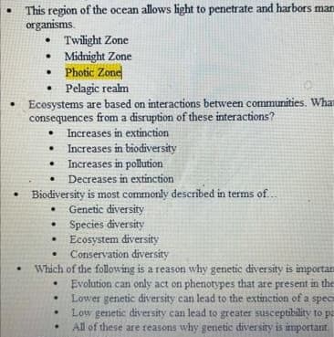 This region of the ocean allows light to penetrate and harbors mar
organisms.
• Twilight Zone
• Midnight Zone
• Photic Zone
• Pelagic realm
Ecosystems are based on interactions between communities. What
consequences from a disruption of these interactions?
Increases in extinction
Increases in biodiversity
• Increases in pollution
Decreases in extinction
Biodiversity is most commonly described in terms of..
Genetic diversity
• Species diversity
Ecosystem diversity
Conservation diversity
Which of the following is a reason why genetic diversity is importars
Evolution can only act on phenotypes that are present in the
Lower genetic diversity can lead to the extinction of a spec
Low genetic diversity can lead to greater susceptibility to pa
All of these are reasons why genetic diversity is important.
.