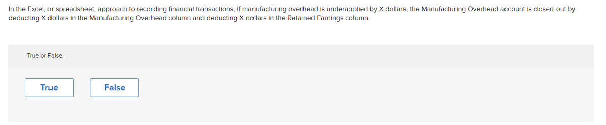 In the Excel, or spreadsheet, approach to recording financial transactions, if manufacturing overhead is underapplied by X dollars, the Manufacturing Overhead account is closed out by
deducting X dollars in the Manufacturing Overhead column and deducting X dollars in the Retained Earnings column.
True or False
True
False
