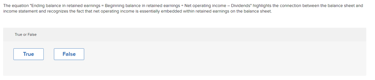 The equation "Ending balance in retained earnings = Beginning balance in retained earnings + Net operating income – Dividends" highlights the connection between the balance sheet and
income statement and recognizes the fact that net operating income is essentially embedded within retained earnings on the balance sheet.
True or False
True
False
