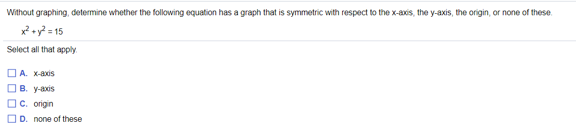 Without graphing, determine whether the following equation has a graph that is symmetric with respect to the x-axis, the y-axis, the origin, or none of these.
x² + y2 = 15
Select all that apply.
ПА. Х-ахіis
В. У-ахis
I C. origin
O D. none of these
