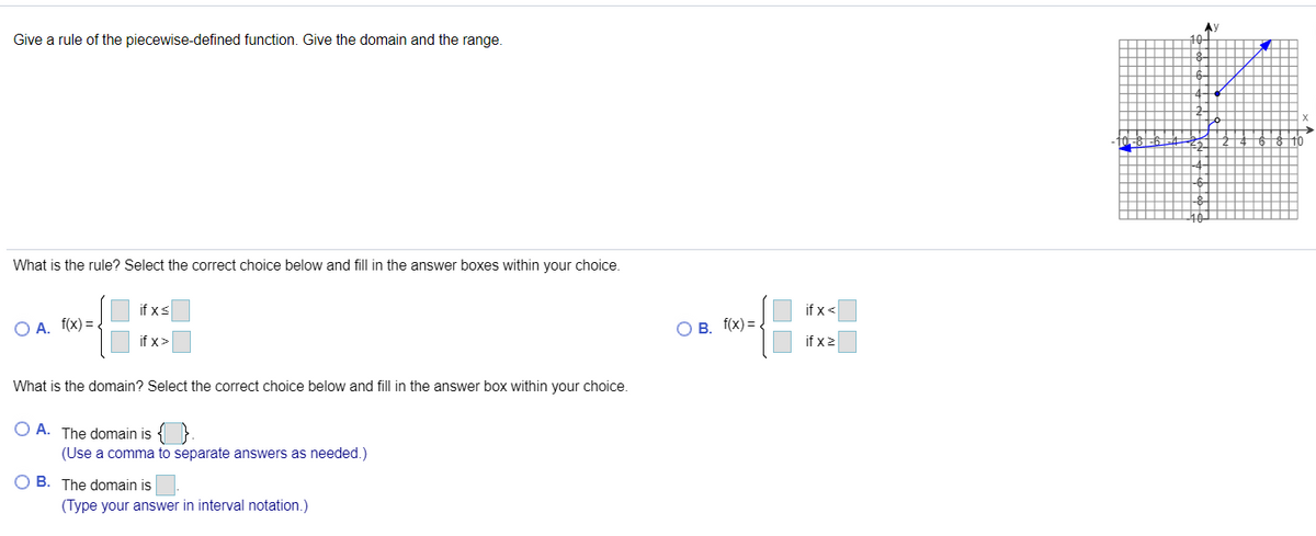 AY
Give a rule of the piecewise-defined function. Give the domain and the range.
10
What is the rule? Select the correct choice below and fill in the answer boxes within your choice.
if xs
if x<
O A. f(x) =
O B. f(x) =
if x>
if x2
What is the domain? Select the correct choice below and fill in the answer box within your choice.
O A. The domain is
(Use a comma to separate answers as needed.)
O B. The domain is
(Type your answer in interval notation.)

