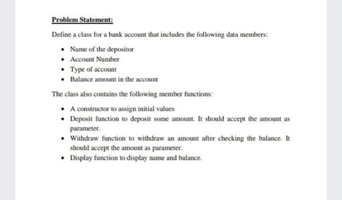 Problem Statement:
Define a class for a bank account that includes the following data members:
• Name of the depositor
• Account Number
• Type of account
• Balance amount in the account
The class also contains the following member functions:
• A constructor to assign initial values
• Deposit function to deposit some amount. It should accept the amount as
parameter.
• Withdraw function to withdraw an amount after checking the balance. It
should accept the amount as parameter.
• Display function to display name and balance.
