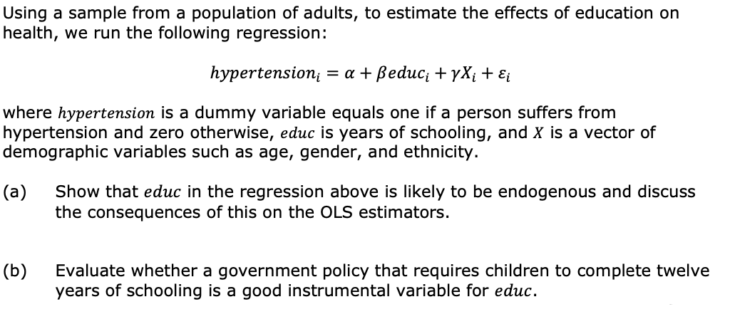 Using a sample from a population of adults, to estimate the effects of education on
health, we run the following regression:
hypertension, = a + Beduc; + YX¡ + Ei
where hypertension is a dummy variable equals one if a person suffers from
hypertension and zero otherwise, educ is years of schooling, and X is a vector of
demographic variables such as age, gender, and ethnicity.
(a)
Show that educ in the regression above is likely to be endogenous and discuss
the consequences of this on the OLS estimators.
(b)
Evaluate whether a government policy that requires children to complete twelve
years of schooling is a good instrumental variable for educ.