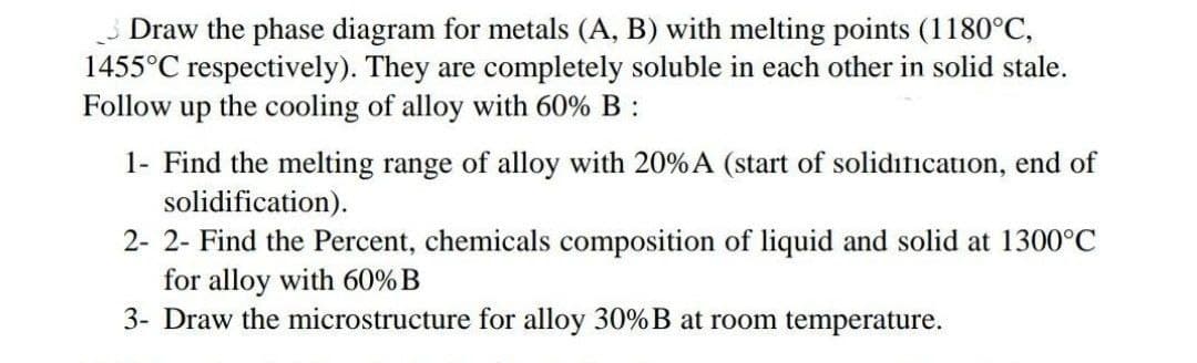 Draw the phase diagram for metals (A, B) with melting points (1180°C,
1455°C respectively). They are completely soluble in each other in solid stale.
Follow
up the cooling of alloy with 60% B :
1- Find the melting range of alloy with 20% A (start of solidification, end of
solidification).
2- 2- Find the Percent, chemicals composition of liquid and solid at 1300°C
for alloy with 60% B
3- Draw the microstructure for alloy 30%B at room temperature.
