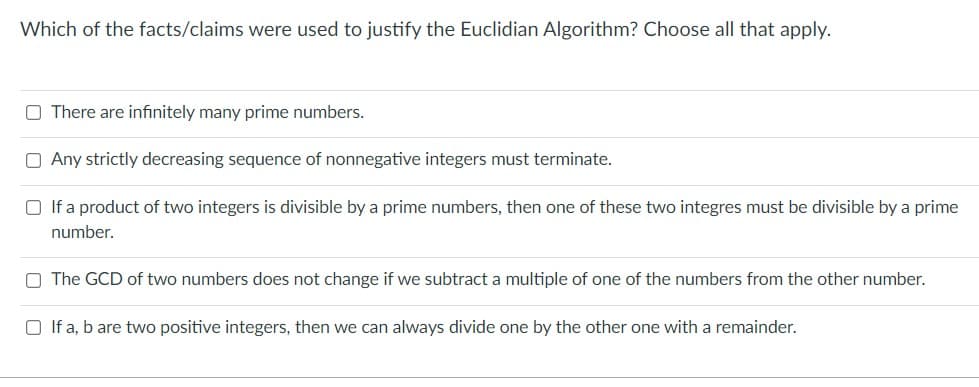 Which of the facts/claims were used to justify the Euclidian Algorithm? Choose all that apply.
O There are infinitely many prime numbers.
O Any strictly decreasing sequence of nonnegative integers must terminate.
O If a product of two integers is divisible by a prime numbers, then one of these two integres must be divisible by a prime
number.
O The GCD of two numbers does not change if we subtract a multiple of one of the numbers from the other number.
O If a, b are two positive integers, then we can always divide one by the other one with a remainder.
