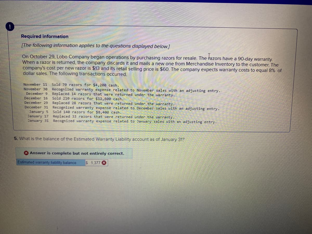 !
Required information
[The following information applies to the questions displayed below.]
On October 29, Lobo Company began operations by purchasing razors for resale. The fazors have a 90-day warranty.
When a razor is returned, the company discards it and mails a new one from Merchandise Inventory to the customer. The
company's cost per new razor is $13 and its retail selling price is $60. The company expects warranty costs to equal 8% of
dollar sales. The following transactions occurred.
November 11 Sold 70 razors for $4,200 cash.
November 30
December 9
December 16
December 29
December 31
January 5
January 17
January 31
Recognized warranty expense related to November sales with an adjusting entry.
Replaced 14 razors that were returned under the warranty.
Sold 210 razors for $12,600 cash.
Replaced 28 razors that were returned under the warranty.
Recognized warranty expense related to December sales with an adjusting entry.
Sold 140 razors for $8,400 cash.
Replaced 33 razors that were returned under the warranty.
Recognized warranty expense related to January sales with an adjusting entry.
5. What is the balance of the Estimated Warranty Liability account as of January 31?
Answer is complete but not entirely correct.
Estimated warranty liability balance $ 1,377 X