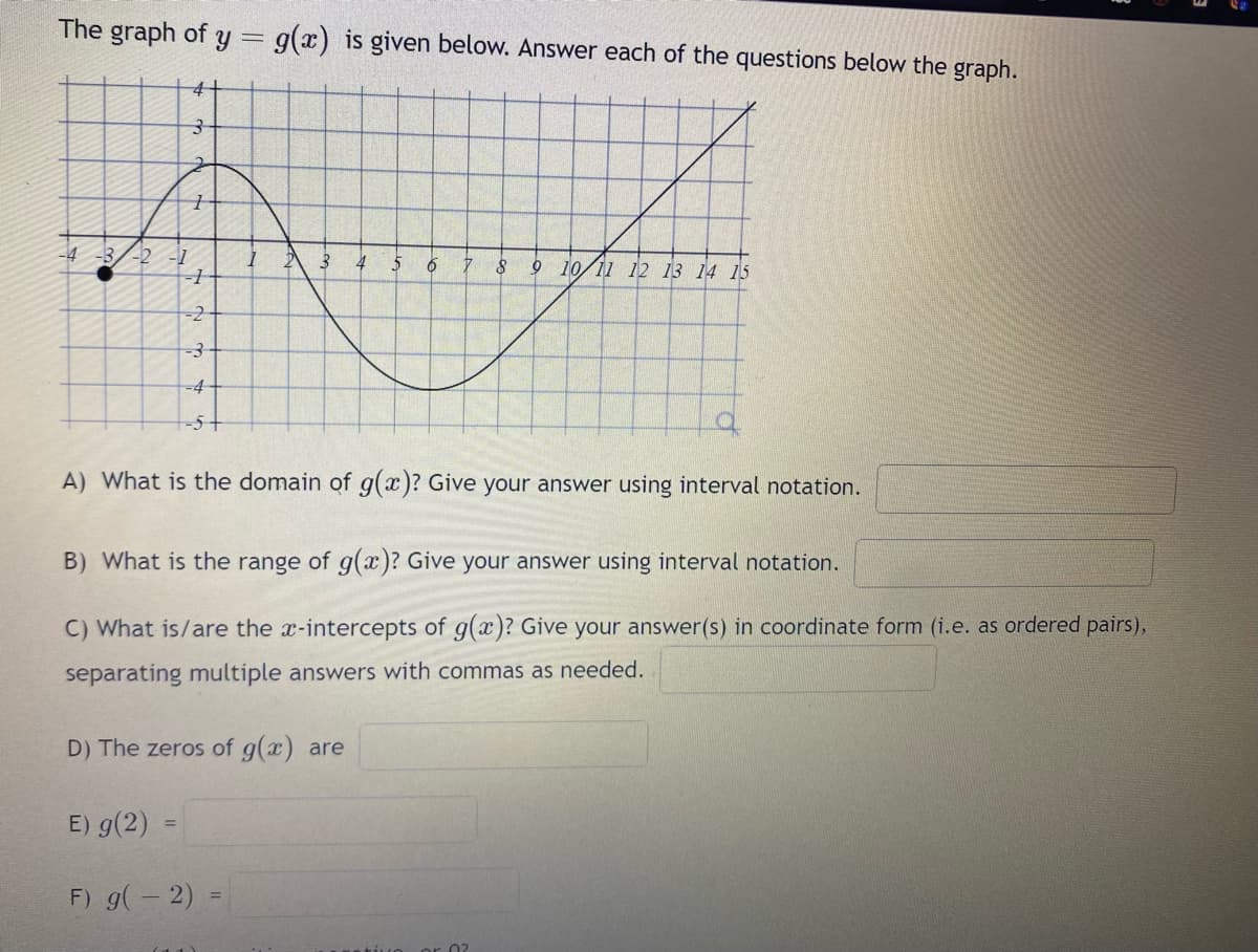 The graph of y = g(x) is given below. Answer each of the questions below the graph.
-4 -3 -2 -1
4+
3
7
-1
-2
-3
-4
-5
E) g(2) =
1
3 4 $
A) What is the domain of g(x)? Give your answer using interval notation.
B) What is the range of g(x)? Give your answer using interval notation.
C) What is/are the x-intercepts of g(x)? Give your answer(s) in coordinate form (i.e. as ordered pairs),
separating multiple answers with commas as needed.
D) The zeros of g(x) are
F) g(-2)
6 7 8 9 10 11 12 13 14 15
