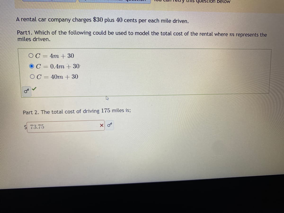 A rental car company charges $30 plus 40 cents per each mile driven.
Part1. Which of the following could be used to model the total cost of the rental where m represents the
miles driven.
OC
OC
4m + 30
0.4m + 30
OC=40m + 30
OT
Part 2. The total cost of driving 175 miles is;
$73.75
this question below
XO