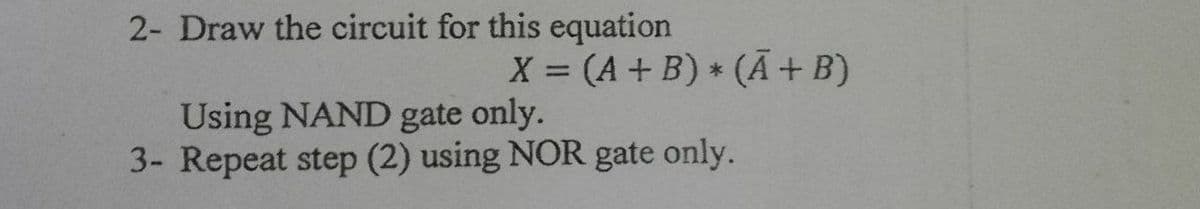 2- Draw the circuit for this equation
X (A+ B) (Ā + B)
%3D
Using NAND gate only.
3- Repeat step (2) using NOR gate only.
