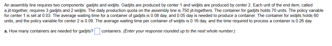 An assembly line requires two components: gadjits and widjits. Gadjits are produced by center 1 and widjits are produced by center 2. Each unit of the end item, called
a jit-together, requires 3 gadjits and 2 widjits. The daily production quota on the assembly line is 750 jit-togethers. The container for gadjits holds 70 units. The policy variable
for center 1 is set at 0.03. The average waiting time for container of gadjits is 0.08 day, and 0.05 day is needed to produce a container. The container for widjits holds 60
units, and the policy variable for center 2 is 0.09. The average waiting time per container of widjits is 0.16 day, and the time required to process a container is 0.26 day.
a. How many containers are needed for gadjits? containers. (Enter your response rounded up to the next whole number.)