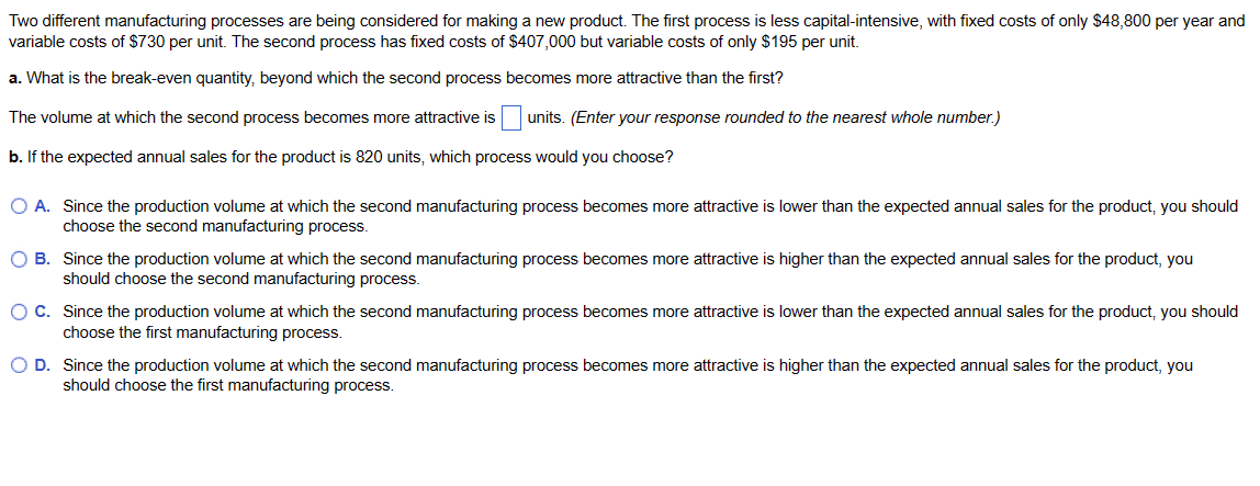 Two different manufacturing processes are being considered for making a new product. The first process is less capital-intensive, with fixed costs of only $48,800 per year and
variable costs of $730 per unit. The second process has fixed costs of $407,000 but variable costs of only $195 per unit.
a. What is the break-even quantity, beyond which the second process becomes more attractive than the first?
The volume at which the second process becomes more attractive is units. (Enter your response rounded to the nearest whole number.)
b. If the expected annual sales for the product is 820 units, which process would you choose?
O A. Since the production volume at which the second manufacturing process becomes more attractive is lower than the expected annual sales for the product, you should
choose the second manufacturing process.
O B. Since the production volume at which the second manufacturing process becomes more attractive is higher than the expected annual sales for the product, you
should choose the second manufacturing process.
O C. Since the production volume at which the second manufacturing process becomes more attractive is lower than the expected annual sales for the product, you should
choose the first manufacturing process.
O D. Since the production volume at which the second manufacturing process becomes more attractive is higher than the expected annual sales for the product, you
should choose the first manufacturing process.