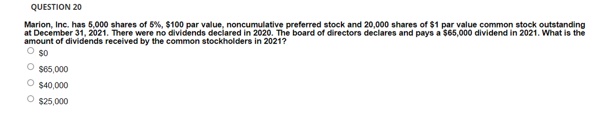 QUESTION 20
Marion, Inc. has 5,000 shares of 5%, $100 par value, noncumulative preferred stock and 20,000 shares of $1 par value common stock outstanding
at December 31, 2021. There were no dividends declared in 2020. The board of directors declares and pays a $65,000 dividend in 2021. What is the
amount of dividends received by the common stockholders in 2021?
$0
$65,000
$40.000
$25,000
