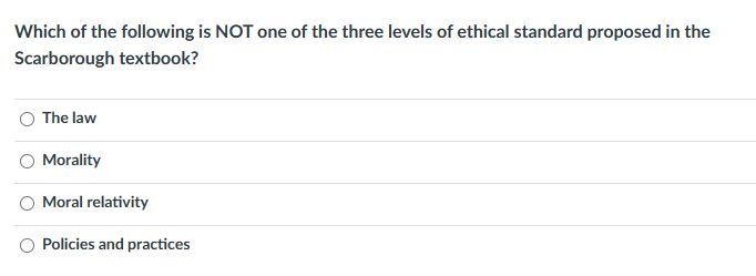 Which of the following is NOT one of the three levels of ethical standard proposed in the
Scarborough textbook?
The law
Morality
Moral relativity
Policies and practices