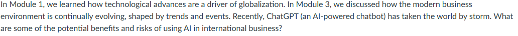 In Module 1, we learned how technological advances are a driver of globalization. In Module 3, we discussed how the modern business
environment is continually evolving, shaped by trends and events. Recently, ChatGPT (an Al-powered chatbot) has taken the world by storm. What
are some of the potential benefits and risks of using Al in international business?