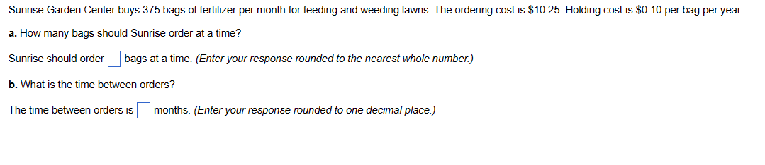 Sunrise Garden Center buys 375 bags of fertilizer per month for feeding and weeding lawns. The ordering cost is $10.25. Holding cost is $0.10 per bag per year.
a. How many bags should Sunrise order at a time?
Sunrise should order bags at a time. (Enter your response rounded to the nearest whole number.)
b. What is the time between orders?
The time between orders is months. (Enter your response rounded to one decimal place.)