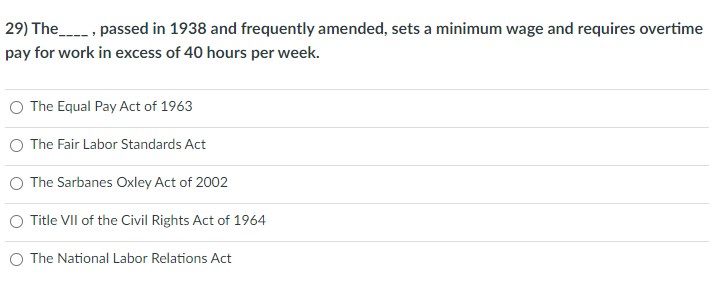 29) The, passed in 1938 and frequently amended, sets a minimum wage and requires overtime
pay for work in excess of 40 hours per week.
The Equal Pay Act of 1963
O The Fair Labor Standards Act
The Sarbanes Oxley Act of 2002
Title VII of the Civil Rights Act of 1964
O The National Labor Relations Act
