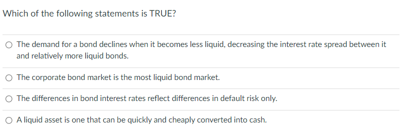 Which of the following statements is TRUE?
O The demand for a bond declines when it becomes less liquid, decreasing the interest rate spread between it
and relatively more liquid bonds.
O The corporate bond market is the most liquid bond market.
O The differences in bond interest rates reflect differences in default risk only.
O A liquid asset is one that can be quickly and cheaply converted into cash.
