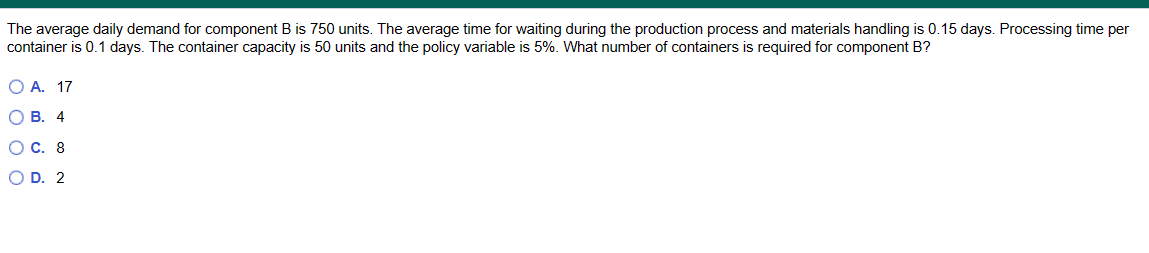The average daily demand for component B is 750 units. The average time for waiting during the production process and materials handling is 0.15 days. Processing time per
container is 0.1 days. The container capacity is 50 units and the policy variable is 5%. What number of containers is required for component B?
O A. 17
OB. 4
O C. 8
OD. 2