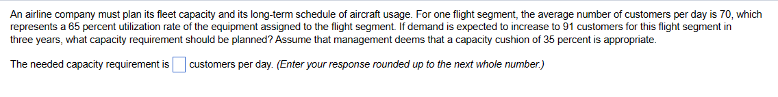 An airline company must plan its fleet capacity and its long-term schedule of aircraft usage. For one flight segment, the average number of customers per day is 70, which
represents a 65 percent utilization rate of the equipment assigned to the flight segment. If demand is expected to increase to 91 customers for this flight segment in
three years, what capacity requirement should be planned? Assume that management deems that a capacity cushion of 35 percent is appropriate.
The needed capacity requirement is
customers per day. (Enter your response rounded up to the next whole number.)