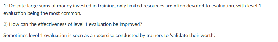 1) Despite large sums of money invested in training, only limited resources are often devoted to evaluation, with level 1
evaluation being the most common.
2) How can the effectiveness of level 1 evaluation be improved?
Sometimes level 1 evaluation is seen as an exercise conducted by trainers to 'validate their worth'.