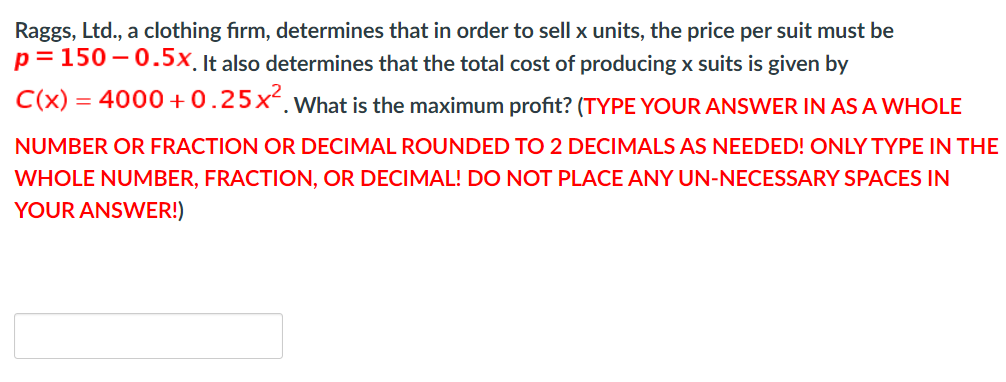 Raggs, Ltd., a clothing firm, determines that in order to sell x units, the price per suit must be
p= 150 – 0.5x. It also determines that the total cost of producing x suits is given by
C(x) = 4000 +0.25x.What is the maximum profit? (TYPE YOUR ANSWER IN AS A WHOLE
NUMBER OR FRACTION OR DECIMAL ROUNDED TO 2 DECIMALS AS NEEDED! ONLY TYPE IN THE
WHOLE NUMBER, FRACTION, OR DECIMAL! DO NOT PLACE ANY UN-NECESSARY SPACES IN
YOUR ANSWER!)
