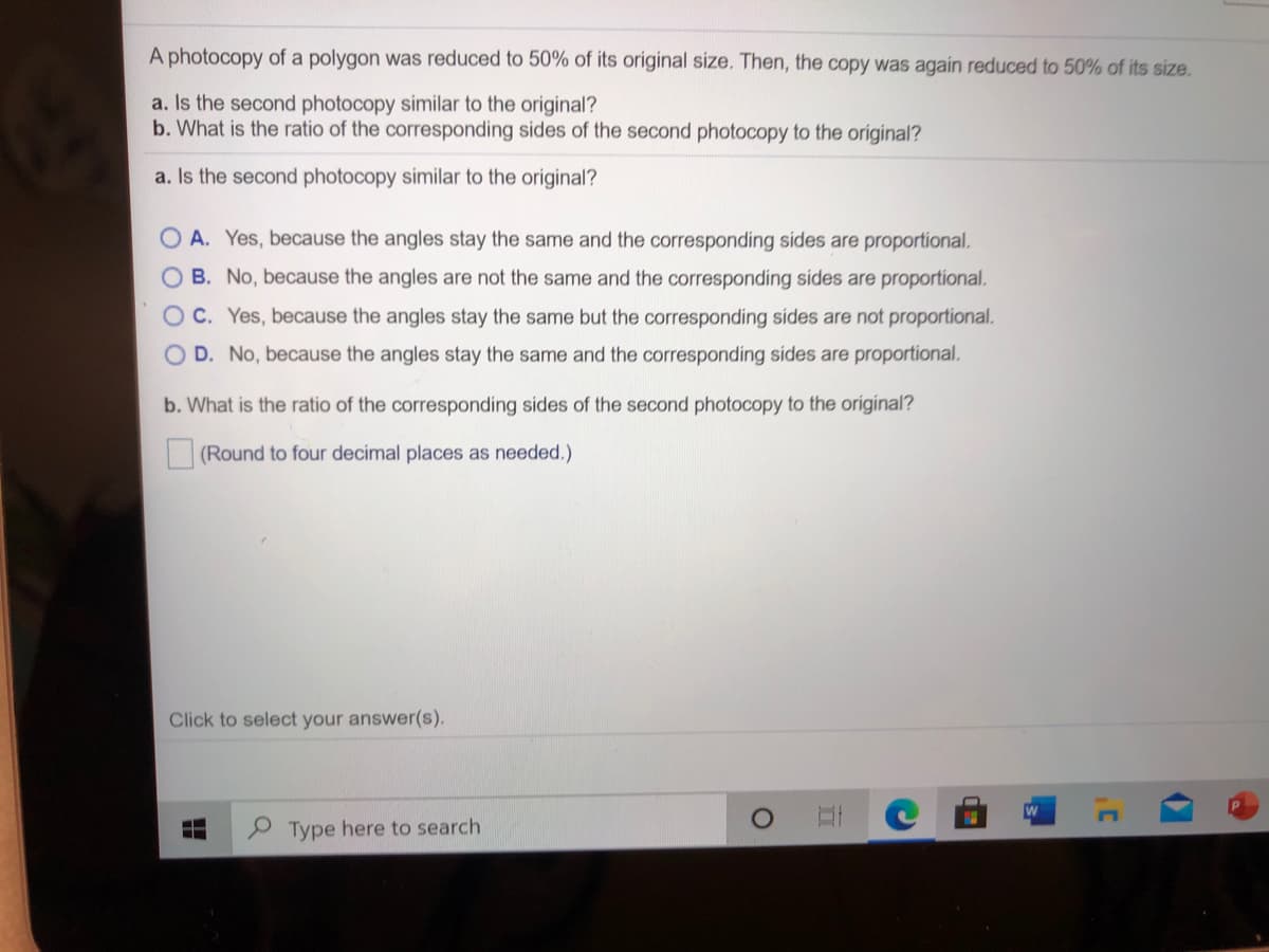 A photocopy of a polygon was reduced to 50% of its original size. Then, the copy was again reduced to 50% of its size.
a. Is the second photocopy similar to the original?
b. What is the ratio of the corresponding sides of the second photocopy to the oríginal?
a. Is the second photocopy similar to the original?
A. Yes, because the angles stay the same and the corresponding sides are proportional.
O B. No, because the angles are not the same and the corresponding sides are proportional.
OC. Yes, because the angles stay the same but the corresponding sides are not proportional.
O D. No, because the angles stay the same and the corresponding sides are proportional.
b. What is the ratio of the corresponding sides of the second photocopy to the original?
(Round to four decimal places as needed.)
Click to select your answer(s).
Type here to search
