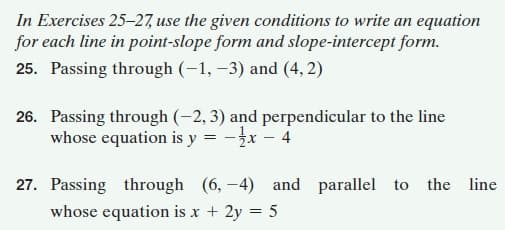In Exercises 25–27, use the given conditions to write an equation
for each line in point-slope form and slope-intercept form.
25. Passing through (-1, –3) and (4, 2)
26. Passing through (-2, 3) and perpendicular to the line
whose equation is y = -3x – 4
27. Passing through (6, -4) and parallel to the line
whose equation is x + 2y = 5

