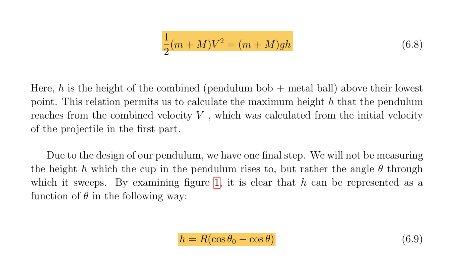 1
(m+ M)V2 (m+ M)gh
(6.8)
Here, h is the height of the combined (pendulum bob metal ball) above their lowest
point. This relation permits us to calculate the maximum height h that the pendulum
reaches from the combined velocity V , which was calculated from the initial velocity
of the projectile in the first part
Due to the design of our pendulum, we have one final step. We will not be measuring
the height h which the cup in the pendulum rises to, but rather the angle 0 through
which it sweeps. By examining figure 1, it is clear that h can be represented
function of 0 in the following way:
as a
R(cos 00 - cos 0)
(6.9)
h
11
