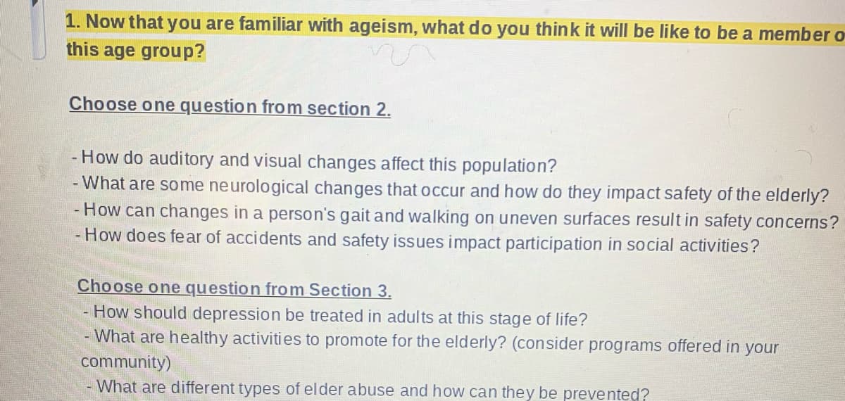 1. Now that you are familiar with ageism, what do you think it will be like to be a member o
this age group?
Choose one question from section 2.
- How do auditory and visual changes affect this population?
- What are some neurological changes that occur and how do they impact safety of the elderly?
- How can changes in a person's gait and walking on uneven surfaces result in safety concerns?
- How does fear of accidents and safety issues impact participation in social activities?
Choose one question from Section 3.
- How should depression be treated in adults at this stage of life?
- What are healthy activities to promote for the elderly? (consider programs offered in your
community)
- What are different types of elder abuse and how can they be prevented?