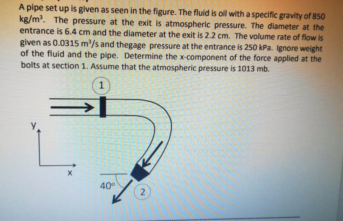 A pipe set up is given as seen in the figure. The fluid is oil with a specific gravity of 850
kg/m³. The pressure at the exit is atmospheric pressure. The diameter at the
entrance is 6.4 cm and the diameter at the exit is 2.2 cm. The volume rate of flow is
given as 0.0315 m³/s and thegage pressure at the entrance is 250 kPa. Ignore weight
of the fluid and the pipe. Determine the x-component of the force applied at the
bolts at section 1. Assume that the atmospheric pressure is 1013 mb.
40°
2
