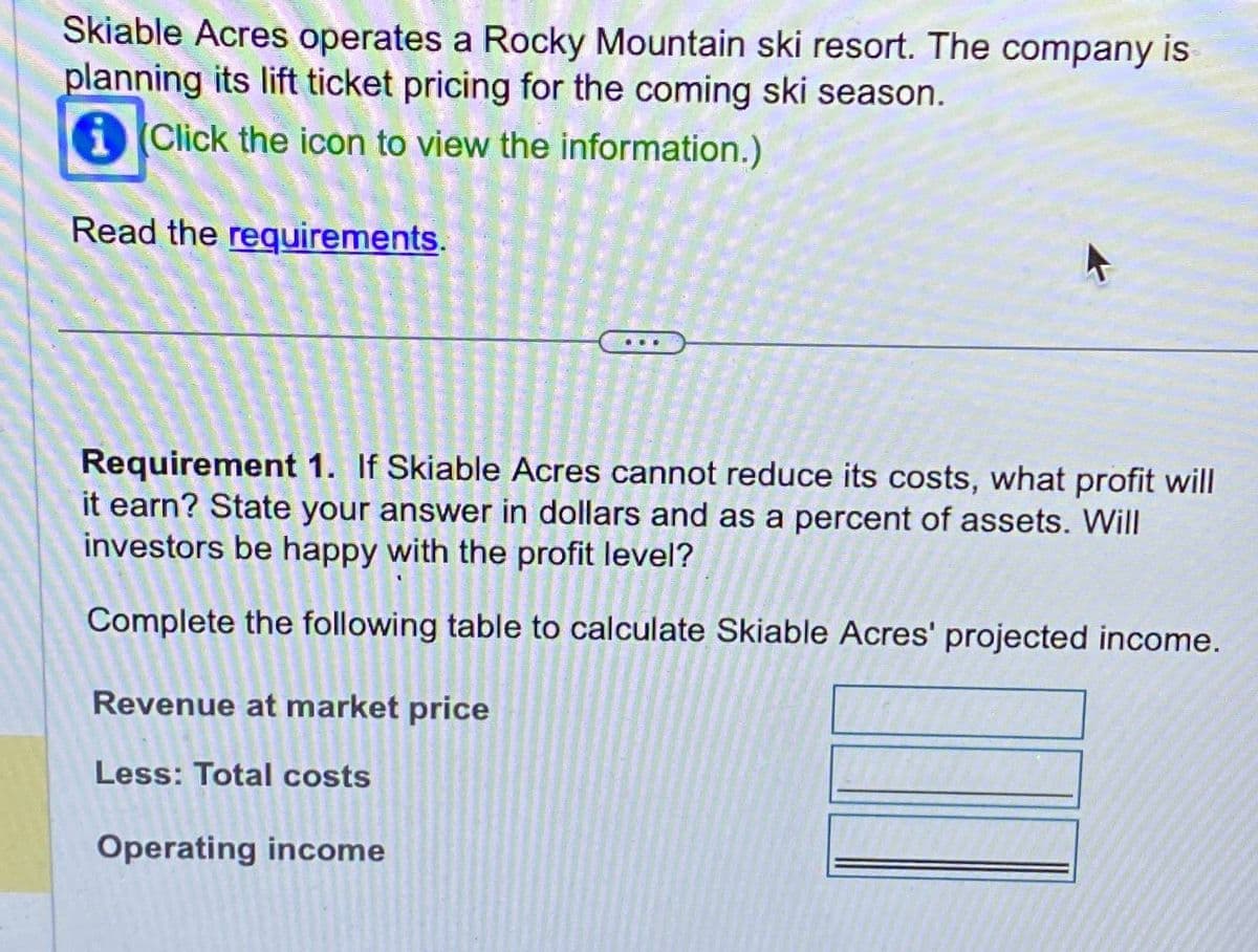 Skiable Acres operates a Rocky Mountain ski resort. The company is
planning its lift ticket pricing for the coming ski season.
Click the icon to view the information.)
Read the requirements.
Requirement 1. If Skiable Acres cannot reduce its costs, what profit will
it earn? State your answer in dollars and as a percent of assets. Will
investors be happy with the profit level?
Complete the following table to calculate Skiable Acres' projected income.
Revenue at market price
Less: Total costs
Operating income