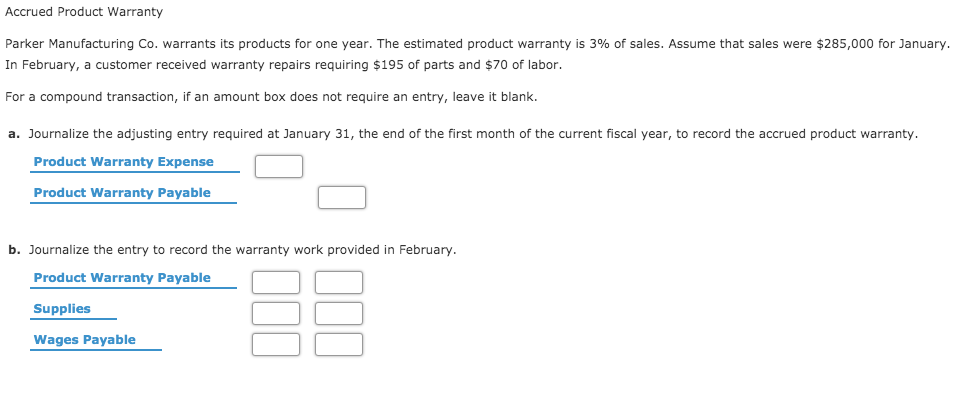 Parker Manufacturing Co. warrants its products for one year. The estimated product warranty is 3% of sales. Assume that sales were $285,000 for January.
In February, a customer received warranty repairs requiring $195 of parts and $70 of labor.
For a compound transaction, if an amount box does not require an entry, leave it blank.
a. Journalize the adjusting entry required at January 31, the end of the first month of the current fiscal year, to record the accrued product warranty.
Product Warranty Expense
Product Warranty Payable
b. Journalize the entry to record the warranty work provided in February.
Product Warranty Payable
Supplies
Wages Payable
