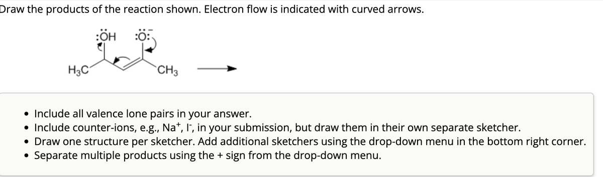 Draw the products of the reaction shown. Electron flow is indicated with curved arrows.
H3C
:ÖH
:0:
CH3
• Include all valence lone pairs in your answer.
• Include counter-ions, e.g., Na+, I, in your submission, but draw them in their own separate sketcher.
• Draw one structure per sketcher. Add additional sketchers using the drop-down menu in the bottom right corner.
Separate multiple products using the + sign from the drop-down menu.