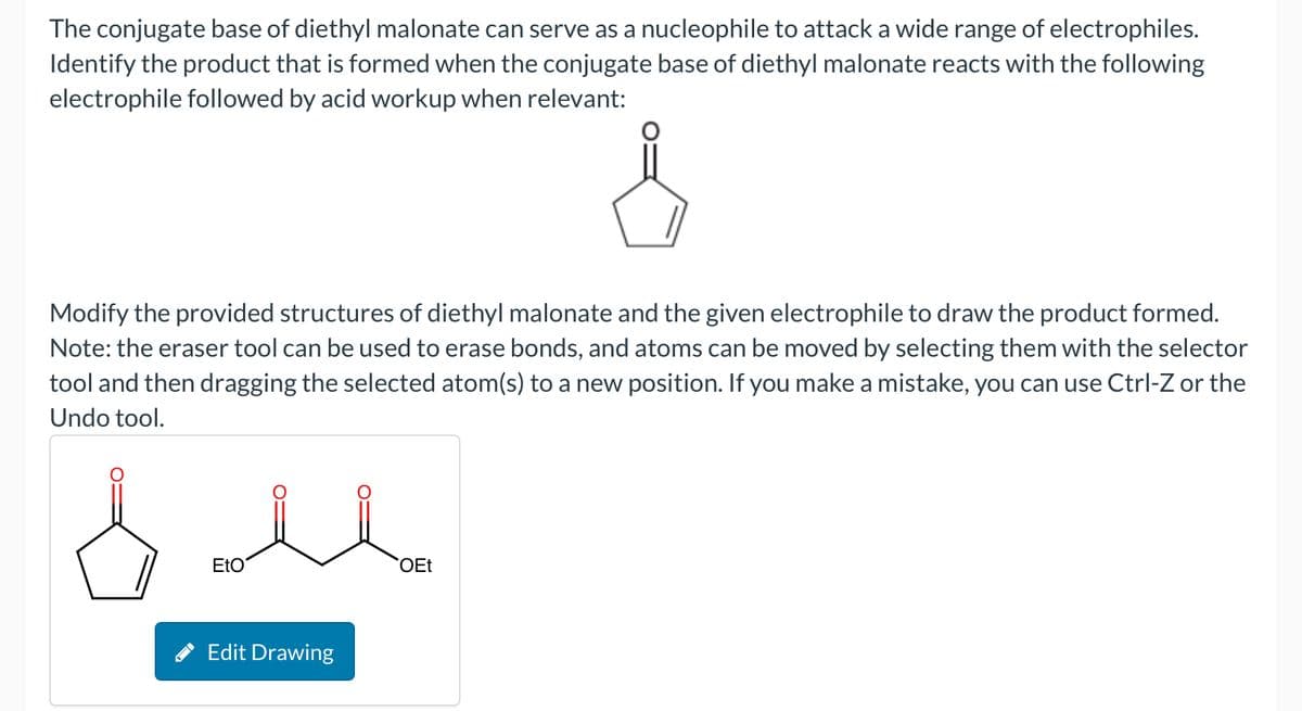 The conjugate base of diethyl malonate can serve as a nucleophile to attack a wide range of electrophiles.
Identify the product that is formed when the conjugate base of diethyl malonate reacts with the following
electrophile followed by acid workup when relevant:
Modify the provided structures of diethyl malonate and the given electrophile to draw the product formed.
Note: the eraser tool can be used to erase bonds, and atoms can be moved by selecting them with the selector
tool and then dragging the selected atom(s) to a new position. If you make a mistake, you can use Ctrl-Z or the
Undo tool.
бль
EtO
OEt
Edit Drawing