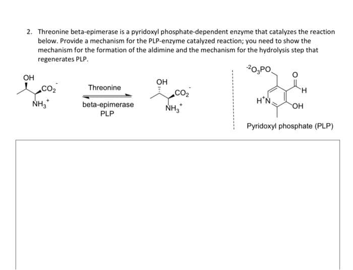 2. Threonine beta-epimerase is a pyridoxyl phosphate-dependent enzyme that catalyzes the reaction
below. Provide a mechanism for the PLP-enzyme catalyzed reaction; you need to show the
mechanism for the formation of the aldimine and the mechanism for the hydrolysis step that
regenerates PLP.
-20 PO.
OH
CO₂
NH3*
Threonine
beta-epimerase
PLP
OH
NH3
H*N
OH
Pyridoxyl phosphate (PLP)