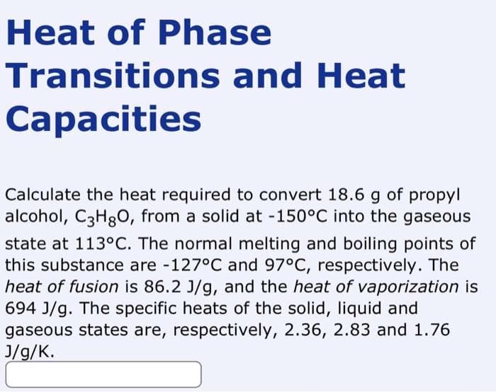 Heat of Phase
Transitions and Heat
Capacities
Calculate the heat required to convert 18.6 g of propyl
alcohol, C3H8O, from a solid at -150°C into the gaseous
state at 113°C. The normal melting and boiling points of
this substance are -127°C and 97°C, respectively. The
heat of fusion is 86.2 J/g, and the heat of vaporization is
694 J/g. The specific heats of the solid, liquid and
gaseous states are, respectively, 2.36, 2.83 and 1.76
J/g/K.