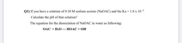 Q2) If you have a solution of 0.10 M sodium acetate (NaOAC) and the Ka - 1.8 x 105
Calculate the pH of that solution?
The equation for the dissociation of NaOAC in water as following:
OAC + H₂O HOAC + OH
2