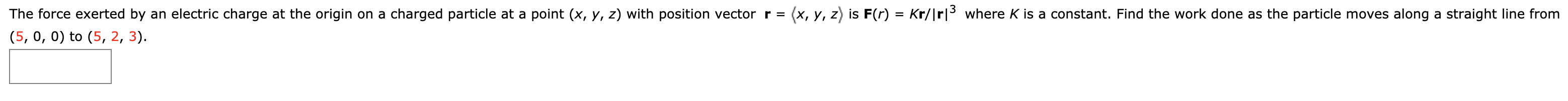 (x, y, z is F(r) = Kr/|rl3where K is a constant. Find the work done as the particle moves along a straight line from
The force exerted by an electric charge at the origin on a charged particle at a point (x, y, z) with position vector r =
(5, 0, 0) to (5, 2, 3)
