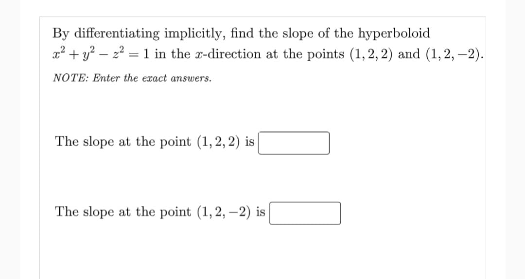 By differentiating implicitly, find the slope of the hyperboloid
x2 + y? – 22 = 1 in the x-direction at the points (1, 2, 2) and (1,2, –2).
NOTE: Enter the exact answers.
The slope at the point (1,2, 2) is
The slope at the point (1, 2, –2) is
