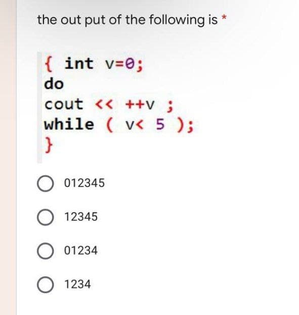 the out put of the following is
{ int v=0;
do
cout << ++v ;
while ( v< 5 );
}
012345
O 12345
01234
O 1234
