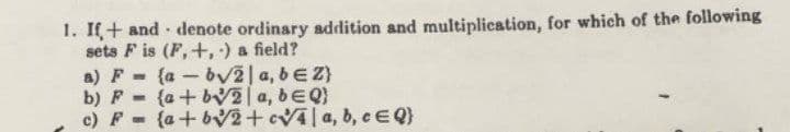 1. If+ and denote ordinary addition and multiplication, for which of the following
sets F is (F, +, ) a field?
a) F- (a-bv2|a, beZ}
b) F - {a + bV2|a, bEQ)
c) F (a+bv2+cVAa, b, e EQ}
