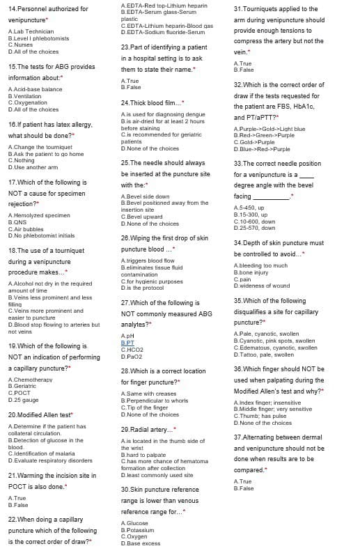 14. Personnel authorized for
venipuncture*
A.Lab Technician
B.Level I phlebotomists
C.Nurses
D.All of the choices
15.The tests for ABG provides
information about:*
A.Acid-base balance
B.Ventilation
C.Oxygenation
D.All of the choices
16.If patient has latex allergy.
what should be done?*
A.Change the tourniquet
B.Ask the patient to go home
C.Nothing
D.Use another arm.
17. Which of the following is
NOT a cause for specimen
rejection?"
A.Hemolyzed specimen
B.QNS
C.Air bubbles
D.No phlebotomist initials
18. The use of a tourniquet
during a venipuncture
procedure makes...*
A.Alcohol not dry in the required
amount of time
B.Veins less prominent and less
filing
C.Veins more prominent and
easier to puncture
D.Blood stop flowing to arteries but
not veins
19. Which of the following is
NOT an indication of performing
a capillary puncture?*
A.Chemotherapy
B.Geriatric
C.POCT
D.25 gauge
20.Modified Allen test
A.Determine if the patient has
collateral circulation.
B.Detection of glucose in the
blood.
C.Identification of malaria
D.Evaluate respiratory disorders
21.Warming the incision site in
POCT is also done.*
A. True
B.False
22. When doing a capillary
puncture which of the following
is the correct order of draw?"
A.EDTA-Red top-Lithium heparin
B.EDTA-Serum glass-Serum
plastic
C.EDTA-Lithium heparin-Blood gas
D.EDTA-Sodium fluoride-Serum
23.Part of identifying a patient
in a hospital setting is to ask
them to state their name.*
A.True
B.False
24.Thick blood film...*
A.is used for diagnosing dengue
B.is air-dried for at least 2 hours
before staining
C.is recommended for geriatric
patients
D.None of the choices
25. The needle should always
be inserted at the puncture site
with the:"
A.Bevel side down
B.Bevel positioned away from the
insertion site
C.Bevel upward
D.None of the choices
26. Wiping the first drop of skin
puncture blood...*
A.triggers blood flow
B.eliminates tissue fluid
contamination
C.for hygienic purposes
D.is the protocol
27.Which of the following is
NOT commonly measured ABG
analytes?"
A.pH
B.PT
C.HCO2
D.PaO2
28. Which is a correct location
for finger puncture?*
A.Same with creases
B.Perpendicular to whorls
C.Tip of the finger
D.None of the choices
29.Radial artery...*
A.is located in the thumb side of
the wrist
B.hard to palpate
C.has more chance of hematoma
formation after collection
D.least commonly used site
30.Skin puncture reference
range is lower than venous
reference range for..."
A.Glucose
B.Potassium
C.Oxygen
D. Base excess
31. Tourniquets applied to the
arm during venipuncture should
provide enough tensions to
compress the artery but not the
vein."
A.True
B.False
32. Which is the correct order of
draw if the tests requested for
the patient are FBS, HbA1c,
and PT/aPTT?"
A.Purple->Gold->Light blue
B.Red-Green->Purple
C.Gold->Purple
D.Blue-Red->Purple
33. The correct needle position
for a venipuncture is a
degree angle with the bevel
facing
A.5-450, up
B.15-300, up
C.10-600, down
D.25-570, down
34.Depth of skin puncture must
be controlled to avoid...*
A bleeding too much
B.bone injury
C.pain
D.wideness of wound
35. Which of the following
disqualifies a site for capillary
puncture?*
A.Pale, cyanotic, swollen
B.Cyanotic, pink spots, swollen
C.Edematous, cyanatic, swollen
D.Tattoo, pale, swollen
36. Which finger should NOT be
used when palpating during the
Modified Allen's test and why?"
A.Index finger; insensitive
B.Middle finger; very sensitive
C.Thumb; has pulse
D.None of the choices
37.Alternating between dermal
and venipuncture should not be
done when results are to be
compared.*
A.True
B.False